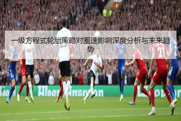 一级方程式轮胎策略对圈速影响深度分析与未来趋势